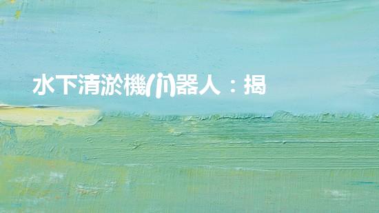 水下清淤機(jī)器人：揭秘海底奇跡，重塑水域生態(tài)！
